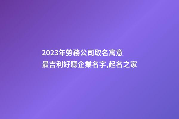 2023年勞務公司取名寓意 最吉利好聽企業名字,起名之家-第1張-公司起名-玄機派